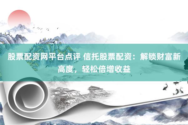 股票配资网平台点评 信托股票配资：解锁财富新高度，轻松倍增收